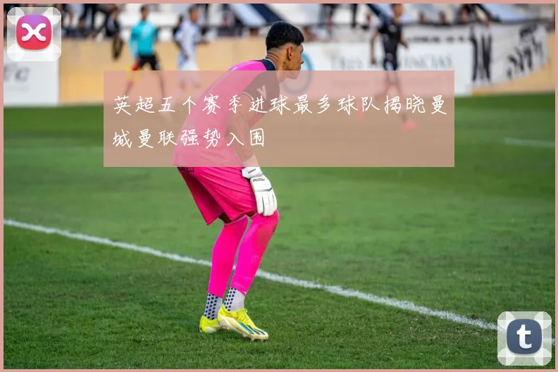 英超五个赛季进球最多球队揭晓曼城曼联强势入围