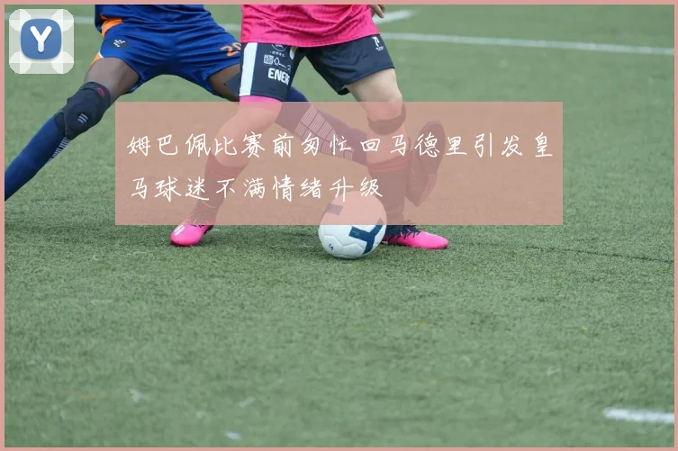 姆巴佩比赛前匆忙回马德里引发皇马球迷不满情绪升级