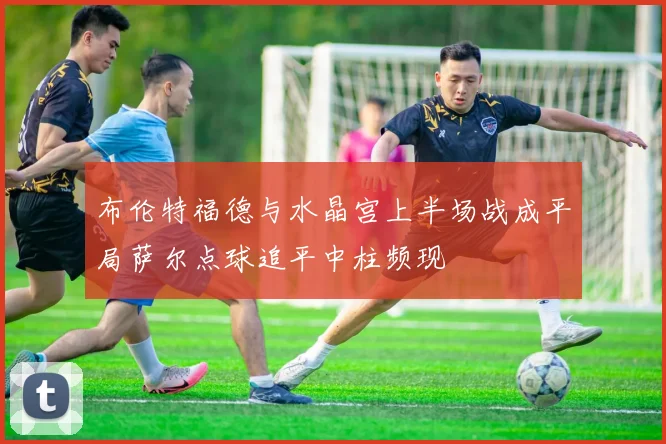 布伦特福德与水晶宫上半场战成平局萨尔点球追平中柱频现