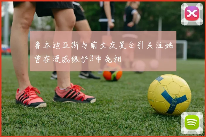 鲁本迪亚斯与前女友复合引关注她曾在漫威银护3中亮相