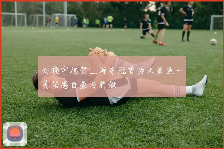 刘晓宇祝贺上海夺冠曾为大鲨鱼一员倍感自豪与骄傲
