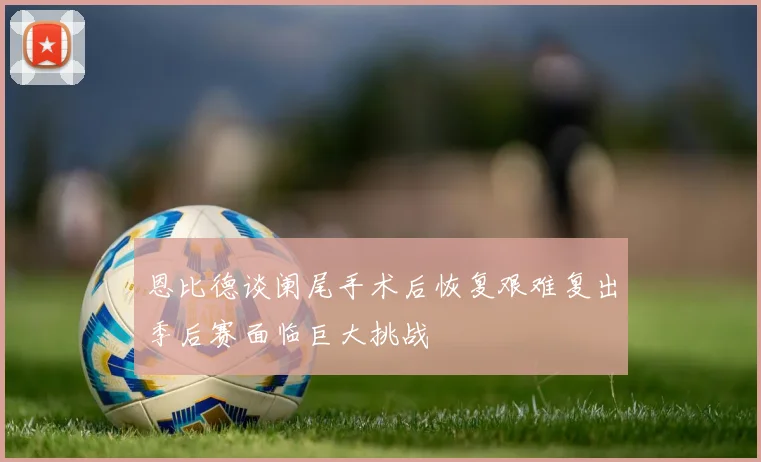 恩比德谈阑尾手术后恢复艰难复出季后赛面临巨大挑战