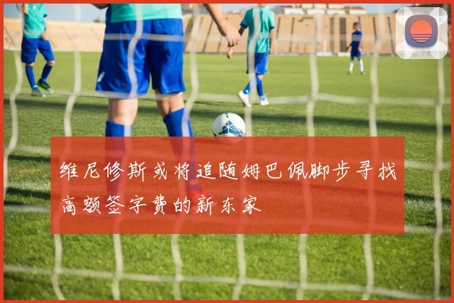维尼修斯或将追随姆巴佩脚步寻找高额签字费的新东家