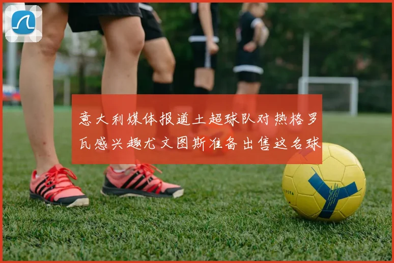 意大利媒体报道土超球队对热格罗瓦感兴趣尤文图斯准备出售这名球员