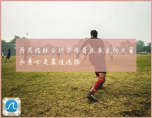 丹尼格林分析字母哥未来去向火箭和勇士是最佳选择