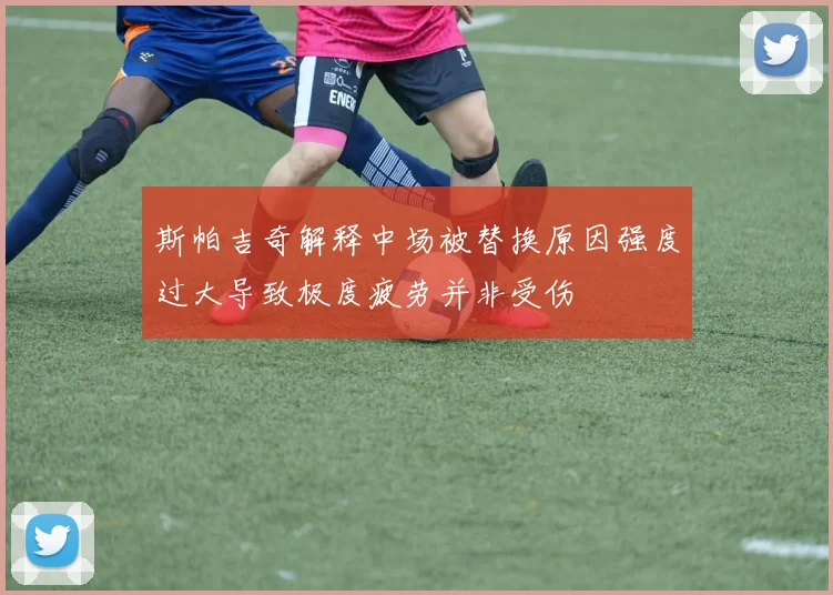 斯帕吉奇解释中场被替换原因强度过大导致极度疲劳并非受伤