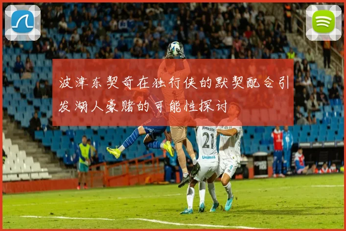 波津东契奇在独行侠的默契配合引发湖人豪赌的可能性探讨