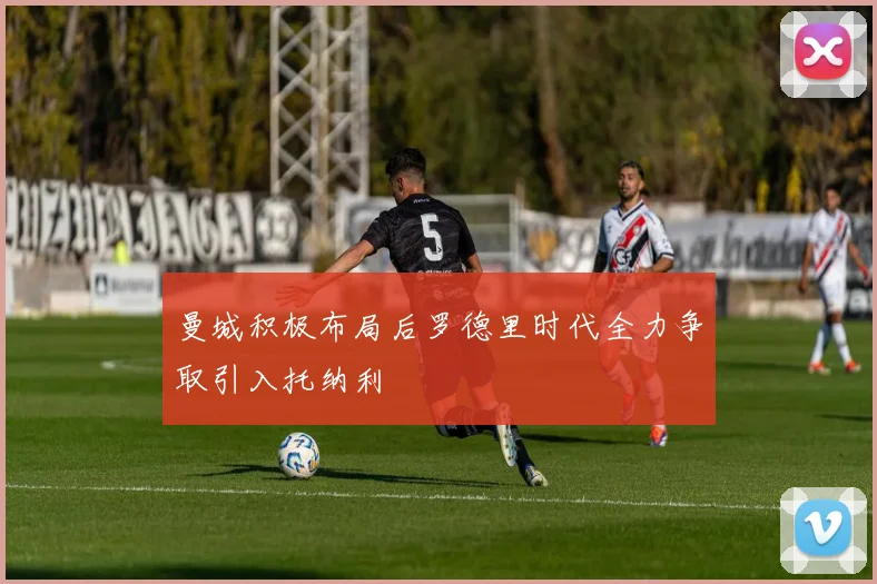 曼城积极布局后罗德里时代全力争取引入托纳利