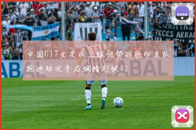 中国U17女足以三球优势战胜印度队宛迪助攻李启娴精彩破门