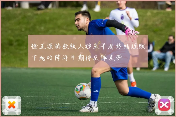 徐正源执教铁人迎来平局终结连败下轮对阵海牛期待反弹表现